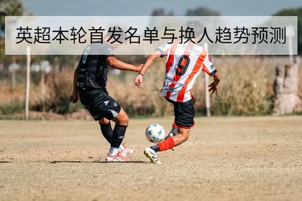 英超本轮首发名单与换人趋势预测